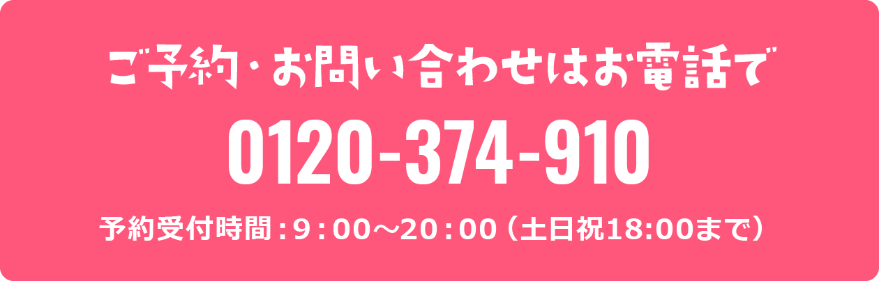 ご予約・お問い合わせはお電話で 0120-374-910 予約受付時間：9：00～20：00（土日祝18:00まで）